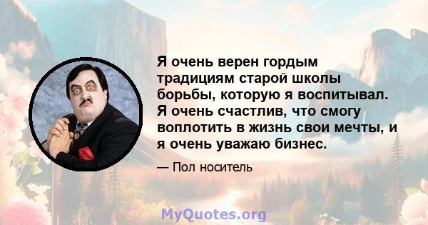 Я очень верен гордым традициям старой школы борьбы, которую я воспитывал. Я очень счастлив, что смогу воплотить в жизнь свои мечты, и я очень уважаю бизнес.