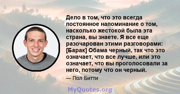 Дело в том, что это всегда постоянное напоминание о том, насколько жестокой была эта страна, вы знаете. Я все еще разочарован этими разговорами: [Барак] Обама черный, так что это означает, что все лучше, или это