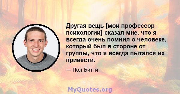 Другая вещь [мой профессор психологии] сказал мне, что я всегда очень помнил о человеке, который был в стороне от группы, что я всегда пытался их привести.