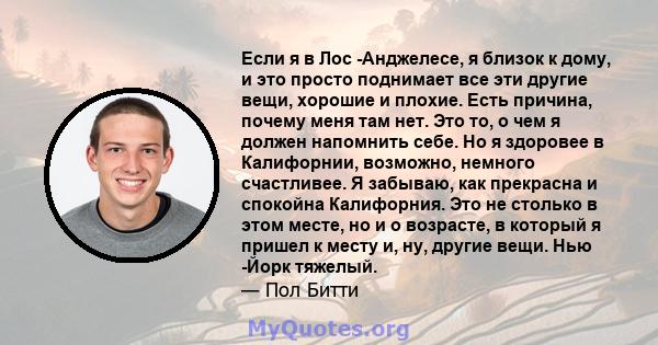 Если я в Лос -Анджелесе, я близок к дому, и это просто поднимает все эти другие вещи, хорошие и плохие. Есть причина, почему меня там нет. Это то, о чем я должен напомнить себе. Но я здоровее в Калифорнии, возможно,