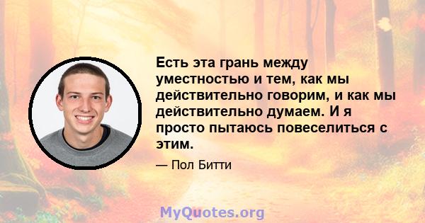 Есть эта грань между уместностью и тем, как мы действительно говорим, и как мы действительно думаем. И я просто пытаюсь повеселиться с этим.