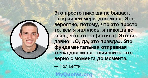 Это просто никогда не бывает. По крайней мере, для меня. Это, вероятно, потому, что это просто то, кем я являюсь, я никогда не знаю, что это за [истина]. Это так давно: «О, да, это правда». Это фундаментальная отправная 