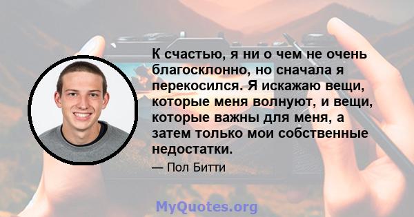 К счастью, я ни о чем не очень благосклонно, но сначала я перекосился. Я искажаю вещи, которые меня волнуют, и вещи, которые важны для меня, а затем только мои собственные недостатки.