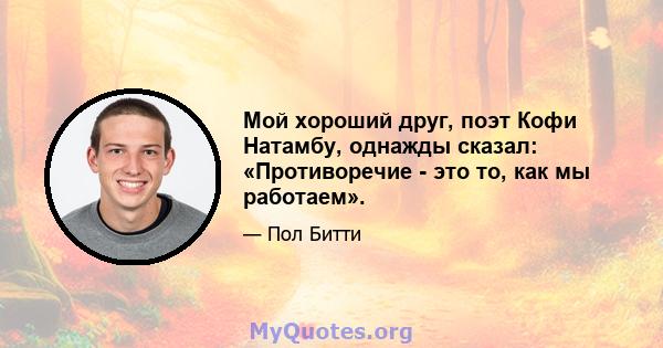 Мой хороший друг, поэт Кофи Натамбу, однажды сказал: «Противоречие - это то, как мы работаем».