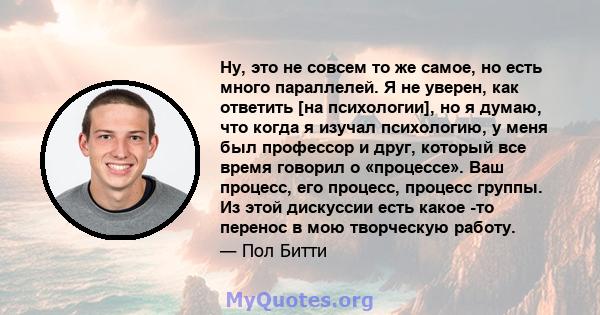 Ну, это не совсем то же самое, но есть много параллелей. Я не уверен, как ответить [на психологии], но я думаю, что когда я изучал психологию, у меня был профессор и друг, который все время говорил о «процессе». Ваш