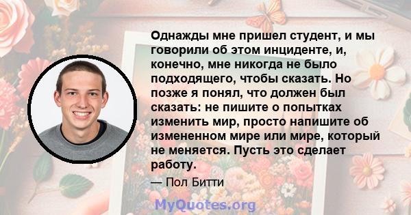 Однажды мне пришел студент, и мы говорили об этом инциденте, и, конечно, мне никогда не было подходящего, чтобы сказать. Но позже я понял, что должен был сказать: не пишите о попытках изменить мир, просто напишите об