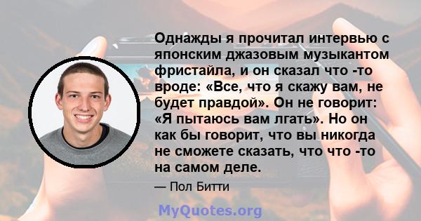 Однажды я прочитал интервью с японским джазовым музыкантом фристайла, и он сказал что -то вроде: «Все, что я скажу вам, не будет правдой». Он не говорит: «Я пытаюсь вам лгать». Но он как бы говорит, что вы никогда не