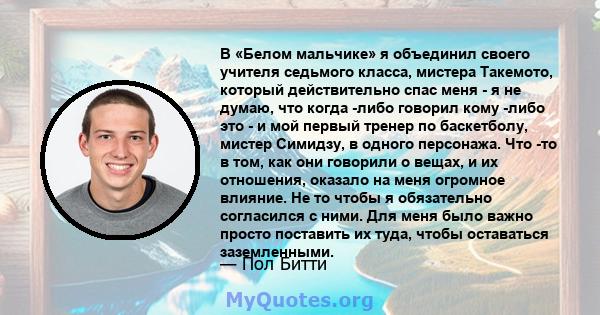 В «Белом мальчике» я объединил своего учителя седьмого класса, мистера Такемото, который действительно спас меня - я не думаю, что когда -либо говорил кому -либо это - и мой первый тренер по баскетболу, мистер Симидзу,