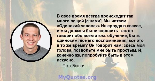 В свое время всегда происходит так много вещей [с нами]. Мы читаем «Одинокий человек» Ишервуда в классе, и мы должны были спросить: как он говорит обо всем этом: обучение, быть одиноким, все его воспоминания, все это в