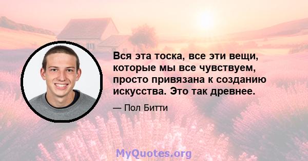 Вся эта тоска, все эти вещи, которые мы все чувствуем, просто привязана к созданию искусства. Это так древнее.