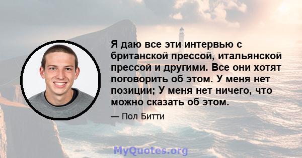 Я даю все эти интервью с британской прессой, итальянской прессой и другими. Все они хотят поговорить об этом. У меня нет позиции; У меня нет ничего, что можно сказать об этом.