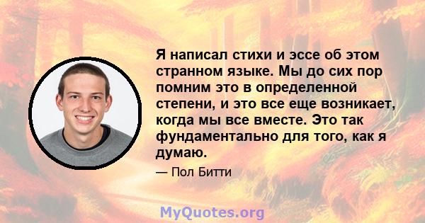 Я написал стихи и эссе об этом странном языке. Мы до сих пор помним это в определенной степени, и это все еще возникает, когда мы все вместе. Это так фундаментально для того, как я думаю.