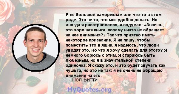 Я не большой самореклам или что-то в этом роде. Это не то, что мне удобно делать. Но иногда я расстраивался, я подумал: «Знаешь, это хорошая книга, почему никто не обращает на нее внимания?» Так что приятно иметь