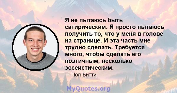 Я не пытаюсь быть сатирическим. Я просто пытаюсь получить то, что у меня в голове на странице. И эта часть мне трудно сделать. Требуется много, чтобы сделать его поэтичным, несколько эссеистическим.