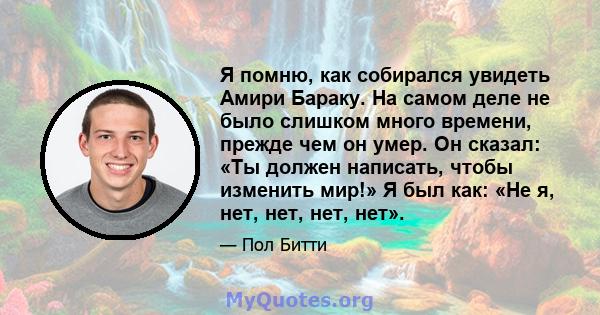 Я помню, как собирался увидеть Амири Бараку. На самом деле не было слишком много времени, прежде чем он умер. Он сказал: «Ты должен написать, чтобы изменить мир!» Я был как: «Не я, нет, нет, нет, нет».