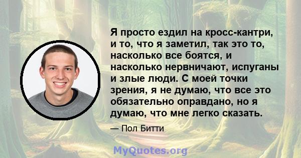 Я просто ездил на кросс-кантри, и то, что я заметил, так это то, насколько все боятся, и насколько нервничают, испуганы и злые люди. С моей точки зрения, я не думаю, что все это обязательно оправдано, но я думаю, что