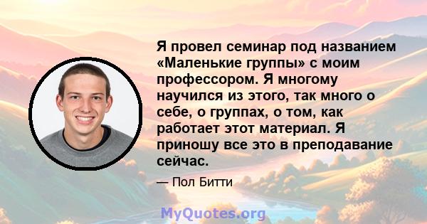 Я провел семинар под названием «Маленькие группы» с моим профессором. Я многому научился из этого, так много о себе, о группах, о том, как работает этот материал. Я приношу все это в преподавание сейчас.