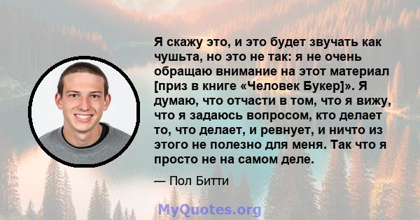 Я скажу это, и это будет звучать как чушьта, но это не так: я не очень обращаю внимание на этот материал [приз в книге «Человек Букер]». Я думаю, что отчасти в том, что я вижу, что я задаюсь вопросом, кто делает то, что 