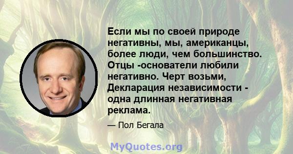 Если мы по своей природе негативны, мы, американцы, более люди, чем большинство. Отцы -основатели любили негативно. Черт возьми, Декларация независимости - одна длинная негативная реклама.