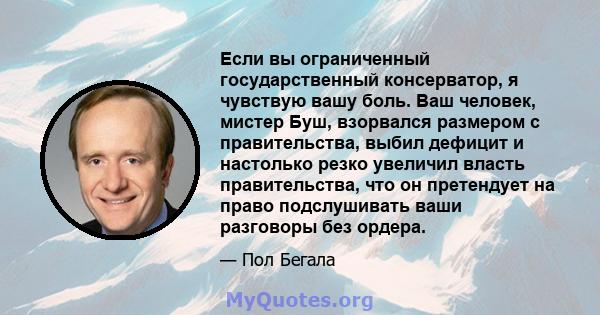 Если вы ограниченный государственный консерватор, я чувствую вашу боль. Ваш человек, мистер Буш, взорвался размером с правительства, выбил дефицит и настолько резко увеличил власть правительства, что он претендует на