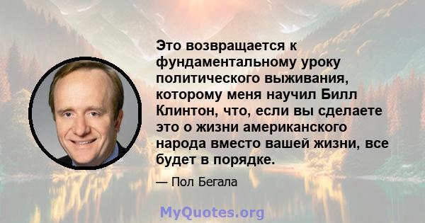 Это возвращается к фундаментальному уроку политического выживания, которому меня научил Билл Клинтон, что, если вы сделаете это о жизни американского народа вместо вашей жизни, все будет в порядке.