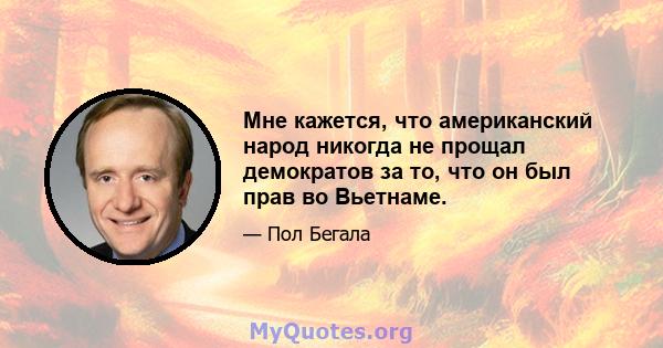 Мне кажется, что американский народ никогда не прощал демократов за то, что он был прав во Вьетнаме.