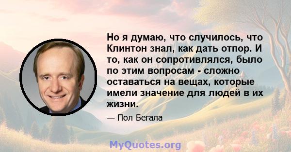 Но я думаю, что случилось, что Клинтон знал, как дать отпор. И то, как он сопротивлялся, было по этим вопросам - сложно оставаться на вещах, которые имели значение для людей в их жизни.