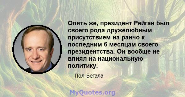 Опять же, президент Рейган был своего рода дружелюбным присутствием на ранчо к последним 6 месяцам своего президентства. Он вообще не влиял на национальную политику.