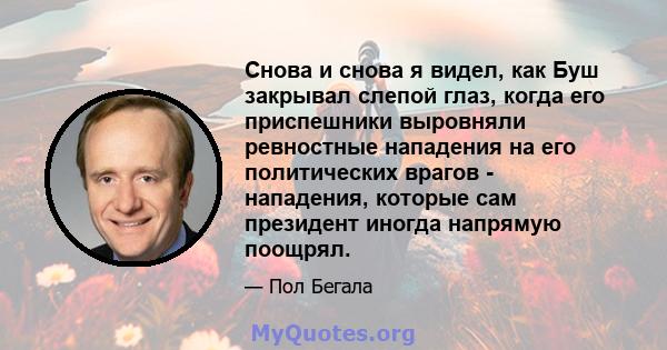 Снова и снова я видел, как Буш закрывал слепой глаз, когда его приспешники выровняли ревностные нападения на его политических врагов - нападения, которые сам президент иногда напрямую поощрял.