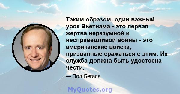 Таким образом, один важный урок Вьетнама - это первая жертва неразумной и несправедливой войны - это американские войска, призванные сражаться с этим. Их служба должна быть удостоена чести.