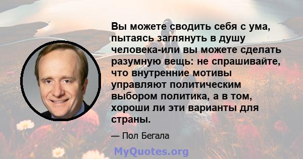 Вы можете сводить себя с ума, пытаясь заглянуть в душу человека-или вы можете сделать разумную вещь: не спрашивайте, что внутренние мотивы управляют политическим выбором политика, а в том, хороши ли эти варианты для