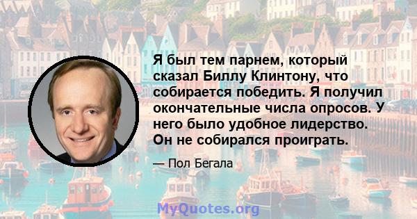 Я был тем парнем, который сказал Биллу Клинтону, что собирается победить. Я получил окончательные числа опросов. У него было удобное лидерство. Он не собирался проиграть.