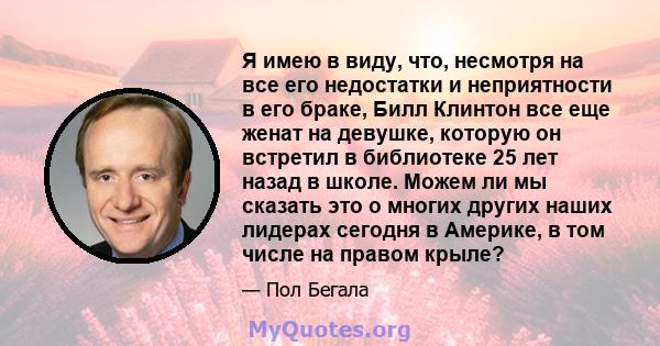 Я имею в виду, что, несмотря на все его недостатки и неприятности в его браке, Билл Клинтон все еще женат на девушке, которую он встретил в библиотеке 25 лет назад в школе. Можем ли мы сказать это о многих других наших