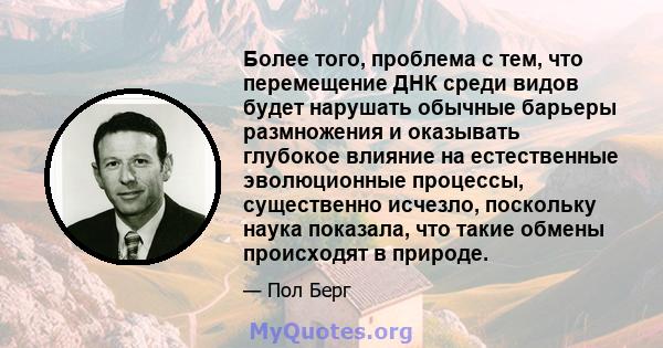 Более того, проблема с тем, что перемещение ДНК среди видов будет нарушать обычные барьеры размножения и оказывать глубокое влияние на естественные эволюционные процессы, существенно исчезло, поскольку наука показала,