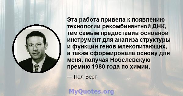 Эта работа привела к появлению технологии рекомбинантной ДНК, тем самым предоставив основной инструмент для анализа структуры и функции генов млекопитающих, а также сформировала основу для меня, получая Нобелевскую