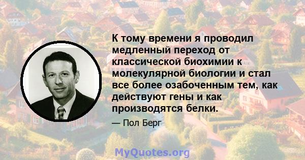 К тому времени я проводил медленный переход от классической биохимии к молекулярной биологии и стал все более озабоченным тем, как действуют гены и как производятся белки.