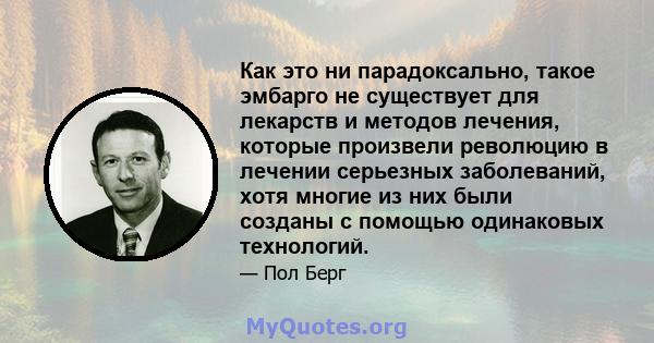 Как это ни парадоксально, такое эмбарго не существует для лекарств и методов лечения, которые произвели революцию в лечении серьезных заболеваний, хотя многие из них были созданы с помощью одинаковых технологий.