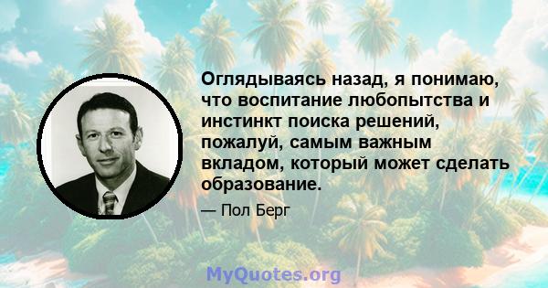 Оглядываясь назад, я понимаю, что воспитание любопытства и инстинкт поиска решений, пожалуй, самым важным вкладом, который может сделать образование.