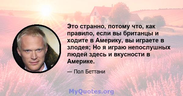 Это странно, потому что, как правило, если вы британцы и ходите в Америку, вы играете в злодея; Но я играю непослушных людей здесь и вкусности в Америке.