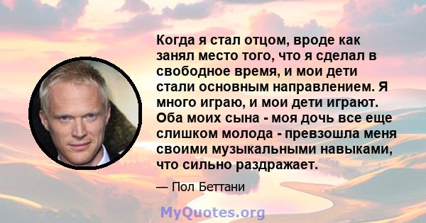 Когда я стал отцом, вроде как занял место того, что я сделал в свободное время, и мои дети стали основным направлением. Я много играю, и мои дети играют. Оба моих сына - моя дочь все еще слишком молода - превзошла меня