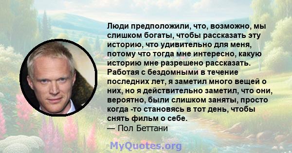 Люди предположили, что, возможно, мы слишком богаты, чтобы рассказать эту историю, что удивительно для меня, потому что тогда мне интересно, какую историю мне разрешено рассказать. Работая с бездомными в течение