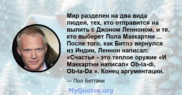 Мир разделен на два вида людей, тех, кто отправится на выпить с Джоном Ленноном, и те, кто выберет Пола Маккартни ... После того, как Битлз вернулся из Индии, Леннон написал: «Счастье - это теплое оружие «И Маккартни