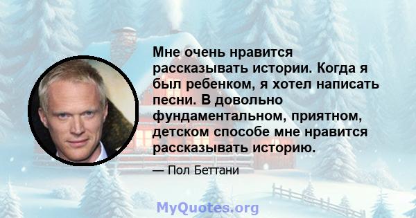 Мне очень нравится рассказывать истории. Когда я был ребенком, я хотел написать песни. В довольно фундаментальном, приятном, детском способе мне нравится рассказывать историю.