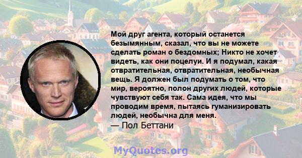 Мой друг агента, который останется безымянным, сказал, что вы не можете сделать роман о бездомных; Никто не хочет видеть, как они поцелуи. И я подумал, какая отвратительная, отвратительная, необычная вещь. Я должен был