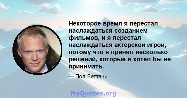 Некоторое время я перестал наслаждаться созданием фильмов, и я перестал наслаждаться актерской игрой, потому что я принял несколько решений, которые я хотел бы не принимать.