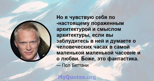 Но я чувствую себя по -настоящему пораженным архитектурой и смыслом архитектуры, если вы заблудитесь в ней и думаете о человеческих часах в самой маленькой маленькой часовне и о любви. Боже, это фантастика.