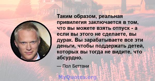 Таким образом, реальная привилегия заключается в том, что вы можете взять отпуск - а если вы этого не сделаете, вы дурак. Вы зарабатываете все эти деньги, чтобы поддержать детей, которых вы тогда не видите, что абсурдно.