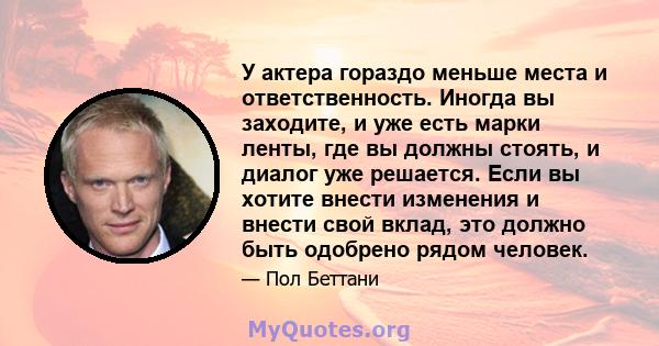 У актера гораздо меньше места и ответственность. Иногда вы заходите, и уже есть марки ленты, где вы должны стоять, и диалог уже решается. Если вы хотите внести изменения и внести свой вклад, это должно быть одобрено