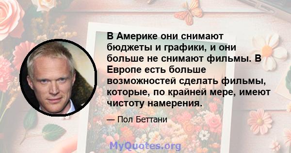 В Америке они снимают бюджеты и графики, и они больше не снимают фильмы. В Европе есть больше возможностей сделать фильмы, которые, по крайней мере, имеют чистоту намерения.