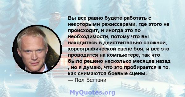 Вы все равно будете работать с некоторыми режиссерами, где этого не происходит, и иногда это по необходимости, потому что вы находитесь в действительно сложной, хореографической сцене боя, и все это проводится на